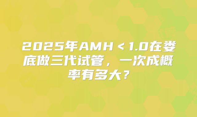 2025年AMH<1.0在娄底做三代试管,一次成概率有多大?