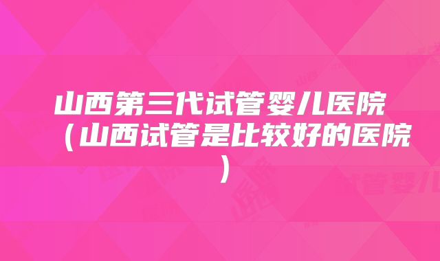 山西第三代试管婴儿医院(山西试管是比较好的医院)