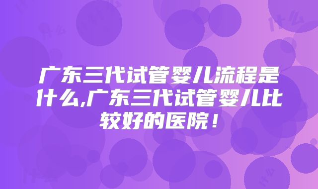 广东三代试管婴儿流程是什么,广东三代试管婴儿比较好的医院!