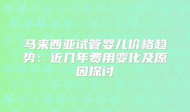 马来西亚试管婴儿价格趋势：近几年费用变化及原因探讨
