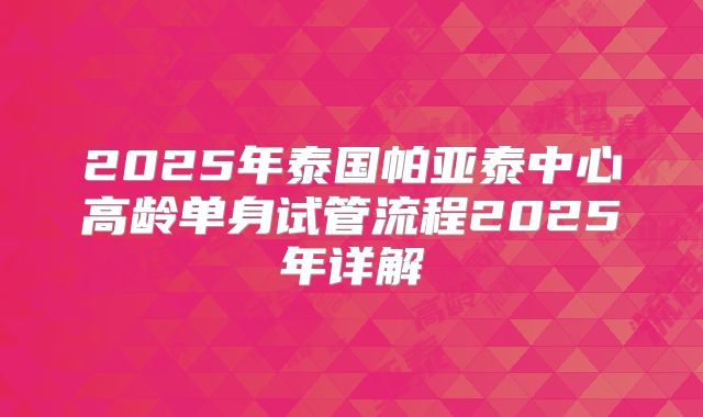 2025年泰国帕亚泰中心高龄单身试管流程2025年详解