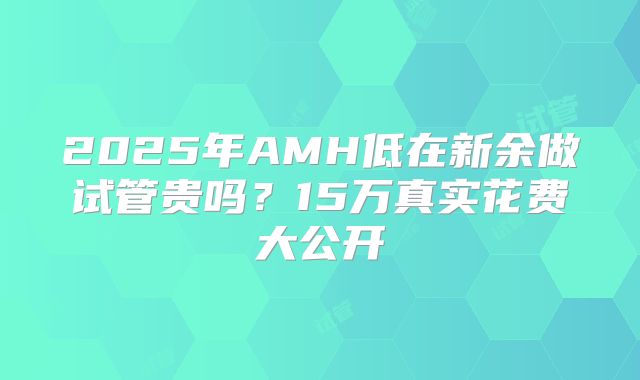 2025年AMH低在新余做试管贵吗?15万真实花费大公开