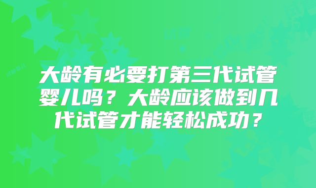 大龄有必要打第三代试管婴儿吗？大龄应该做到几代试管才能轻松成功？