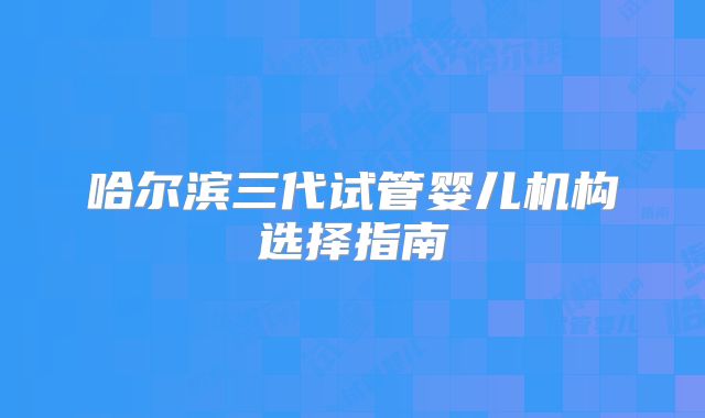 哈尔滨三代试管婴儿机构选择指南