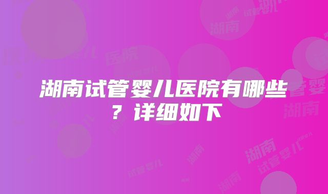 湖南试管婴儿医院有哪些?详细如下