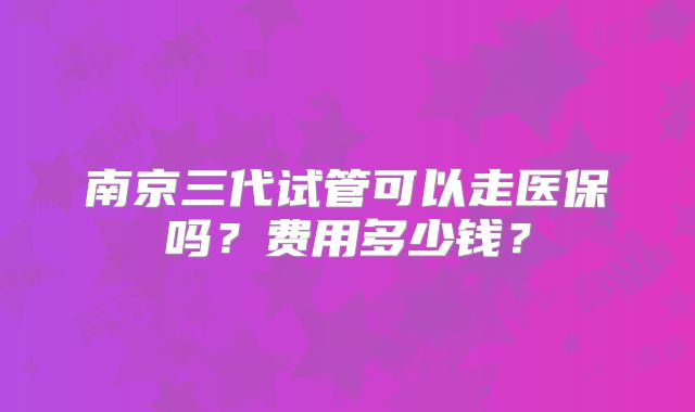 南京三代试管可以走医保吗?费用多少钱?