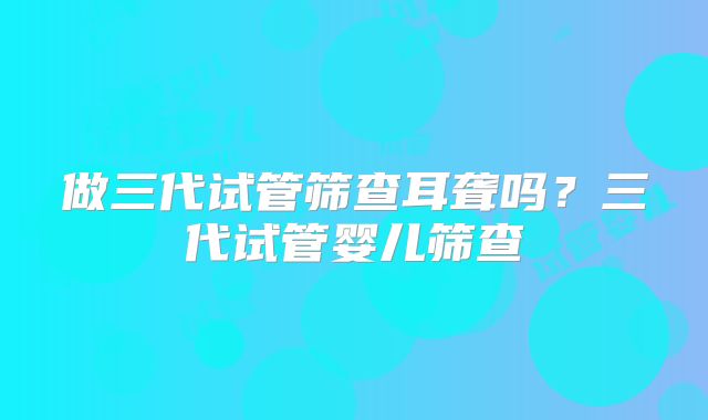 做三代试管筛查耳聋吗?三代试管婴儿筛查