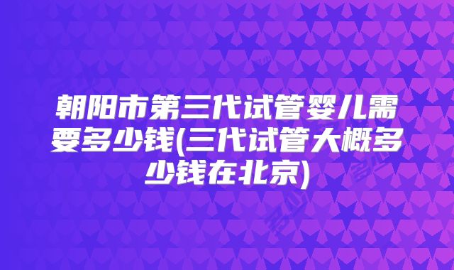 朝阳市第三代试管婴儿需要多少钱(三代试管大概多少钱在北京)
