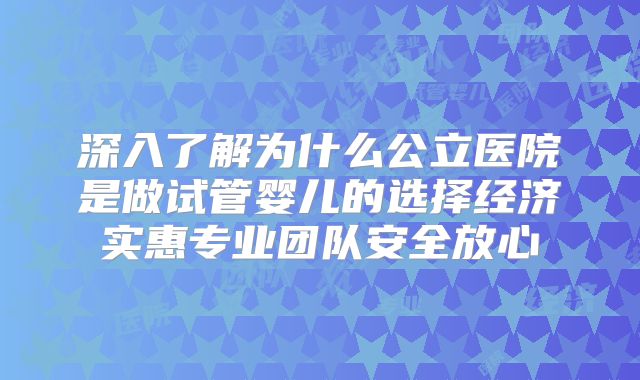 深入了解为什么公立医院是做试管婴儿的选择经济实惠专业团队安全放心