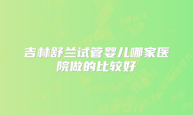 吉林舒兰试管婴儿哪家医院做的比较好