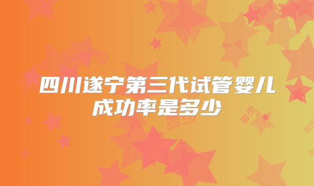 四川遂宁第三代试管婴儿成功率是多少