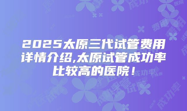 2025太原三代试管费用详情介绍,太原试管成功率比较高的医院！