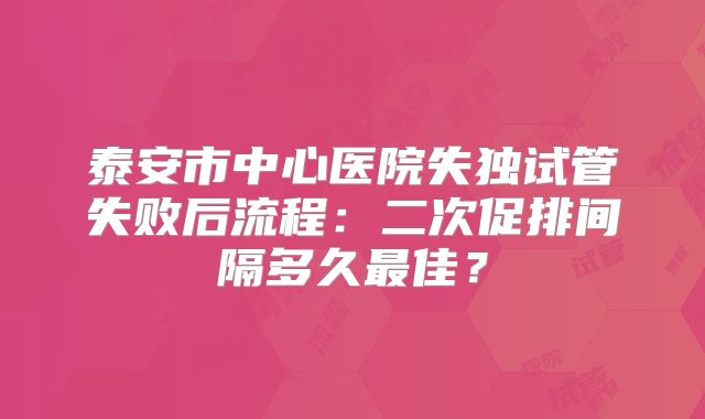 泰安市中心医院失独试管失败后流程:二次促排间隔多久最佳?