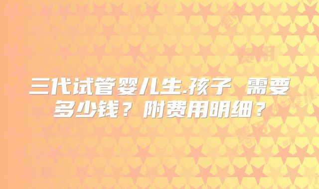 三代试管婴儿生.孩子 需要多少钱?附费用明细?