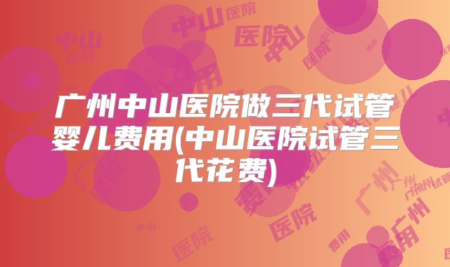 广州中山医院做三代试管婴儿费用(中山医院试管三代花费)