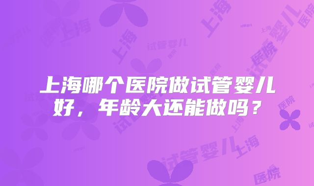上海哪个医院做试管婴儿好,年龄大还能做吗?