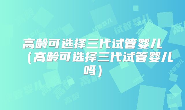 高龄可选择三代试管婴儿（高龄可选择三代试管婴儿吗）