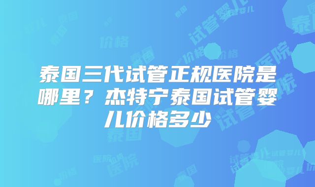 泰国三代试管正规医院是哪里?杰特宁泰国试管婴儿价格多少