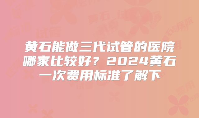 黄石能做三代试管的医院哪家比较好?2024黄石一次费用标准了解下