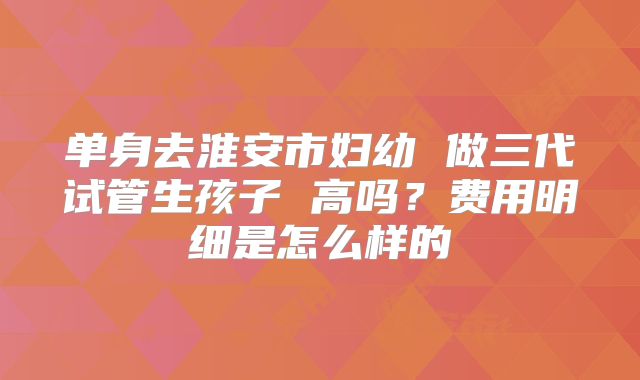 单身去淮安市妇幼 做三代试管生孩子 高吗？费用明细是怎么样的