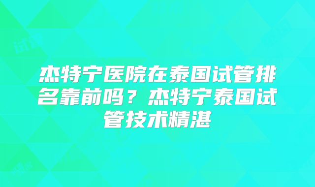 杰特宁医院在泰国试管排名靠前吗？杰特宁泰国试管技术精湛