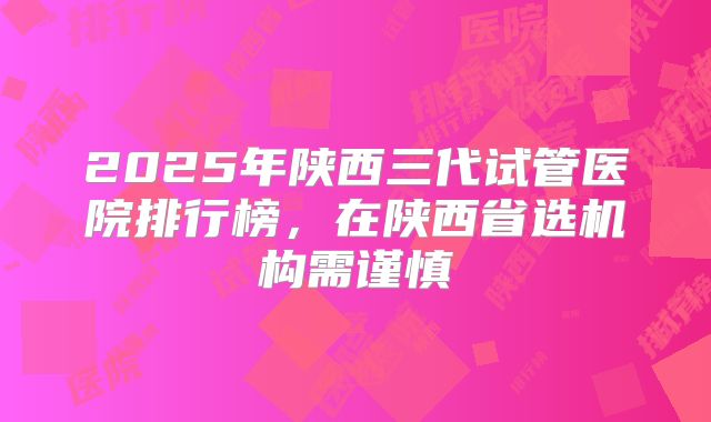 2025年陕西三代试管医院排行榜,在陕西省选机构需谨慎
