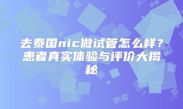 去泰国nic做试管怎么样？患者真实体验与评价大揭秘