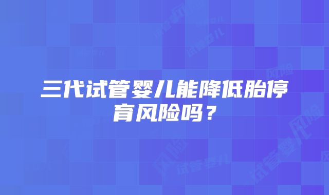 三代试管婴儿能降低胎停育风险吗?