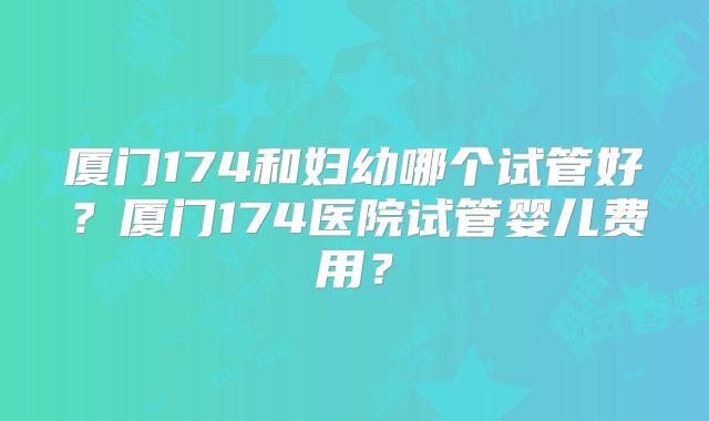 厦门174和妇幼哪个试管好？厦门174医院试管婴儿费用？