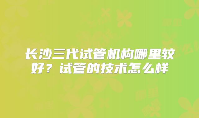 长沙三代试管机构哪里较好？试管的技术怎么样