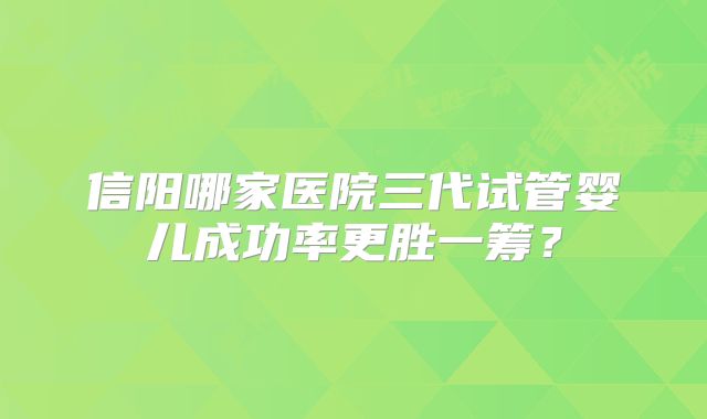 信阳哪家医院三代试管婴儿成功率更胜一筹?