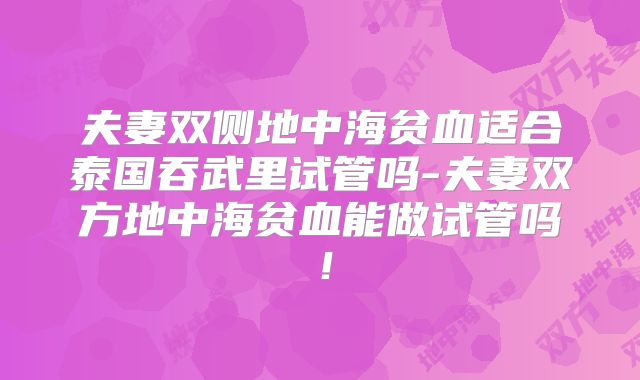 夫妻双侧地中海贫血适合泰国吞武里试管吗-夫妻双方地中海贫血能做试管吗！