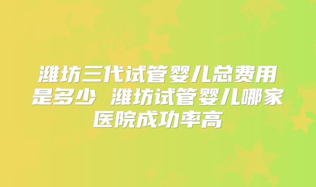 潍坊三代试管婴儿总费用是多少 潍坊试管婴儿哪家医院成功率高