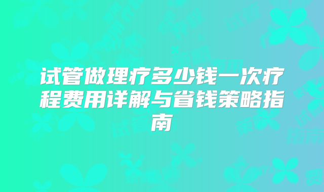 试管做理疗多少钱一次疗程费用详解与省钱策略指南