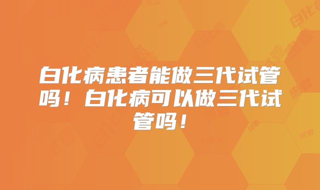 白化病患者能做三代试管吗!白化病可以做三代试管吗!