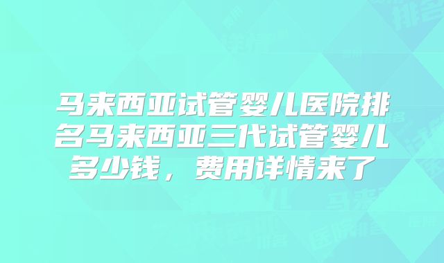 马来西亚试管婴儿医院排名马来西亚三代试管婴儿多少钱,费用详情来了