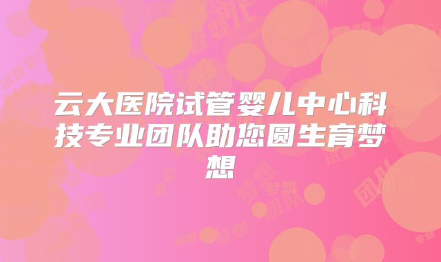 云大医院试管婴儿中心科技专业团队助您圆生育梦想