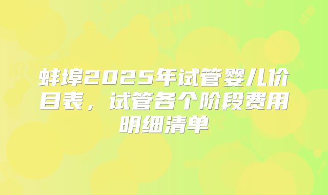 蚌埠2025年试管婴儿价目表，试管各个阶段费用明细清单