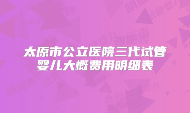太原市公立医院三代试管婴儿大概费用明细表