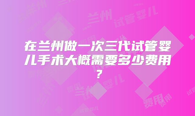 在兰州做一次三代试管婴儿手术大概需要多少费用?