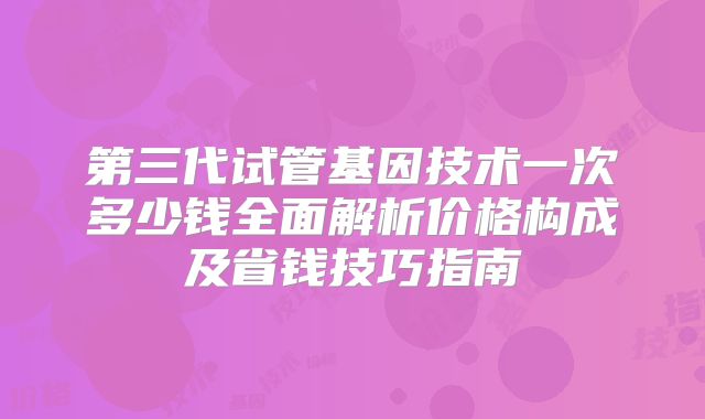 第三代试管基因技术一次多少钱全面解析价格构成及省钱技巧指南
