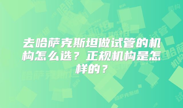 去哈萨克斯坦做试管的机构怎么选?正规机构是怎样的?