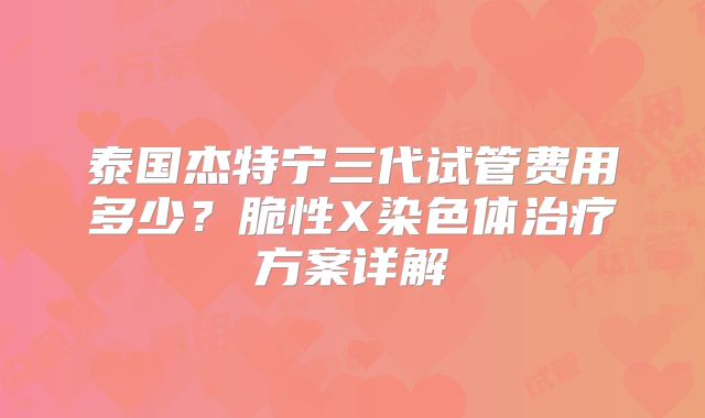 泰国杰特宁三代试管费用多少?脆性X染色体治疗方案详解