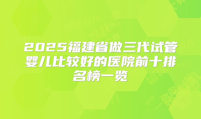2025福建省做三代试管婴儿比较好的医院前十排名榜一览