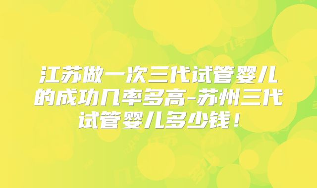 江苏做一次三代试管婴儿的成功几率多高-苏州三代试管婴儿多少钱!