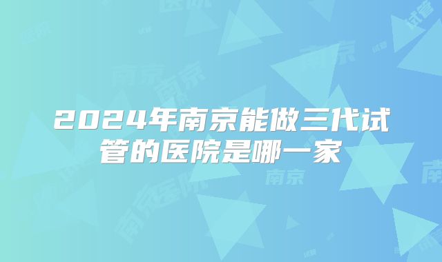 2024年南京能做三代试管的医院是哪一家