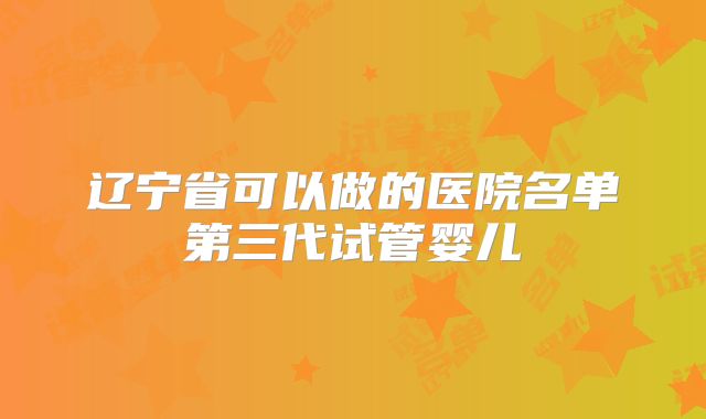 辽宁省可以做的医院名单第三代试管婴儿