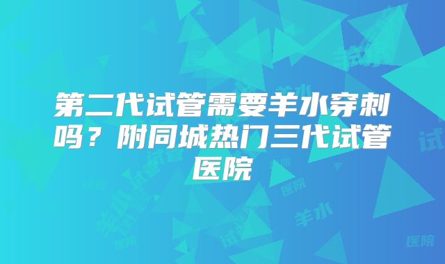 第二代试管需要羊水穿刺吗?附同城热门三代试管医院