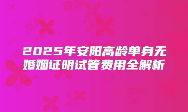 2025年安阳高龄单身无婚姻证明试管费用全解析