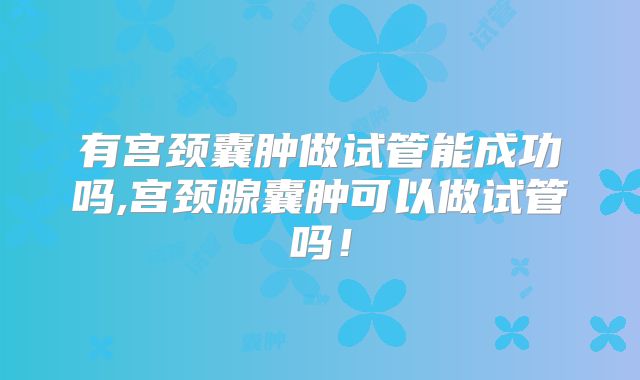 有宫颈囊肿做试管能成功吗,宫颈腺囊肿可以做试管吗！